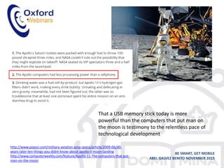 • .
BE SMART, GET MOBILE
ABEL GALVEZ BENITO NOVEMBER 2015
http://www.popsci.com/military-aviation-amp-space/article/2009-06/40-
years-later-ten-things-you-didnt-know-about-apollo-ii-moon-landing
http://www.computerweekly.com/feature/Apollo-11-The-computers-that-put-
man-on-the-moon
That a USB memory stick today is more
powerful than the computers that put man on
the moon is testimony to the relentless pace of
technological development
 