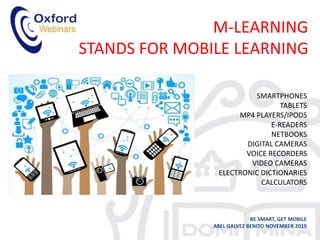 M-LEARNING
STANDS FOR MOBILE LEARNING
BE SMART, GET MOBILE
ABEL GALVEZ BENITO NOVEMBER 2015
SMARTPHONES
TABLETS
MP4 PLAYERS/IPODS
E-READERS
NETBOOKS
DIGITAL CAMERAS
VOICE RECORDERS
VIDEO CAMERAS
ELECTRONIC DICTIONARIES
CALCULATORS
 