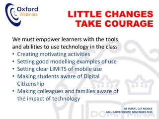 LITTLE CHANGES
TAKE COURAGE
BE SMART, GET MOBILE
ABEL GALVEZ BENITO NOVEMBER 2015
We must empower learners with the tools
and abilities to use technology in the class
• Creating motivating activities
• Setting good modelling examples of use
• Setting clear LIMITS of mobile use
• Making students aware of Digital
Citizenship
• Making colleagues and families aware of
the impact of technology
 