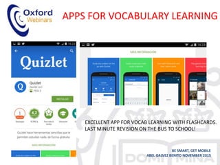 APPS FOR VOCABULARY LEARNING
BE SMART, GET MOBILE
ABEL GALVEZ BENITO NOVEMBER 2015
QUIZLET
EXCELLENT APP FOR VOCAB LEARNING WITH FLASHCARDS.
LAST MINUTE REVISION ON THE BUS TO SCHOOL!
 