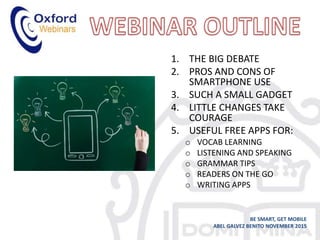 1. THE BIG DEBATE
2. PROS AND CONS OF
SMARTPHONE USE
3. SUCH A SMALL GADGET
4. LITTLE CHANGES TAKE
COURAGE
5. USEFUL FREE APPS FOR:
o VOCAB LEARNING
o LISTENING AND SPEAKING
o GRAMMAR TIPS
o READERS ON THE GO
o WRITING APPS
BE SMART, GET MOBILE
ABEL GALVEZ BENITO NOVEMBER 2015
 
