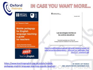 BE SMART, GET MOBILE
ABEL GALVEZ BENITO NOVEMBER 2015
https://www.teachingenglish.org.uk/article/mobile-
pedagogy-english-language-teaching-a-guide-teachers
http://consellescolarcat.gencat.cat/web/.content/consell_es
colar/actuacions/documents_i_informes_en_pdf/static_files
/Doc1-15_castellano.pdf
 