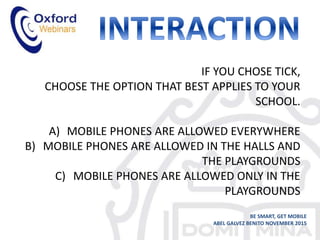 IF YOU CHOSE TICK,
CHOOSE THE OPTION THAT BEST APPLIES TO YOUR
SCHOOL.
A) MOBILE PHONES ARE ALLOWED EVERYWHERE
B) MOBILE PHONES ARE ALLOWED IN THE HALLS AND
THE PLAYGROUNDS
C) MOBILE PHONES ARE ALLOWED ONLY IN THE
PLAYGROUNDS
BE SMART, GET MOBILE
ABEL GALVEZ BENITO NOVEMBER 2015
 