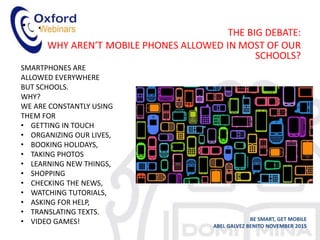 • .
BE SMART, GET MOBILE
ABEL GALVEZ BENITO NOVEMBER 2015
SMARTPHONES ARE
ALLOWED EVERYWHERE
BUT SCHOOLS.
WHY?
WE ARE CONSTANTLY USING
THEM FOR
• GETTING IN TOUCH
• ORGANIZING OUR LIVES,
• BOOKING HOLIDAYS,
• TAKING PHOTOS
• LEARNING NEW THINGS,
• SHOPPING
• CHECKING THE NEWS,
• WATCHING TUTORIALS,
• ASKING FOR HELP,
• TRANSLATING TEXTS.
• VIDEO GAMES!
 