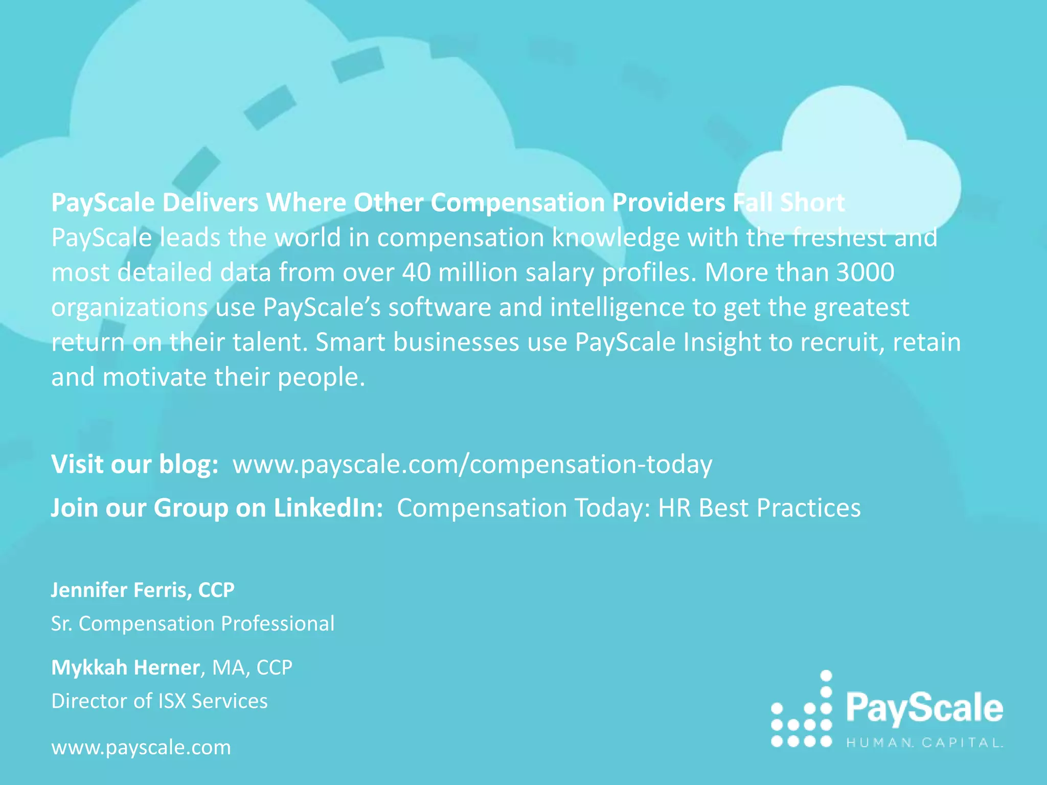 PayScale Delivers Where Other Compensation Providers Fall Short
PayScale leads the world in compensation knowledge with the freshest and
most detailed data from over 40 million salary profiles. More than 3000
organizations use PayScale’s software and intelligence to get the greatest
return on their talent. Smart businesses use PayScale Insight to recruit, retain
and motivate their people.
Visit our blog: www.payscale.com/compensation-today
Join our Group on LinkedIn: Compensation Today: HR Best Practices
Jennifer Ferris, CCP
Sr. Compensation Professional
Mykkah Herner, MA, CCP
Director of ISX Services
www.payscale.com
 