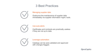 Managing supplier data
Outsource the maintenance of supplier data
immediately via supplier information mgmt. tools.
Use auto-alerts
Certificates and contracts are practically useless
if they are not up to date.
Leverage automation
Catalogs can be auto-validated and approved
with changes flagged.
3 Best Practices
 