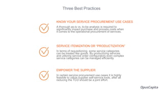 KNOW YOUR SERVICE PROCUREMENT USE CASES
A thorough as-is vs. to-be analysis is required to
significantly impact purchase and process costs when
it comes to the operational procurement of services.
SERVICE ITEMIZATION OR “PRODUCTIZATION”
In terms of requisitioning, some service categories
can be treated like goods. By productizing services
and utilizing service order configurators even complex
service categories can be managed efficiently.
EMPOWER THE SUPPLIER
In certain service procurement use cases it is highly
feasible to utilize supplier self-service tools, after all
reducing the TCO should be a joint effort.
Three Best Practices
 