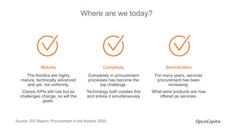 Maturity
The Nordics are highly
mature, technically advanced
and yet, not uniformly.
Classic KPIs still rule but as
challenges change, so will the
goals.
Where are we today?
Complexity
Complexity in procurement
processes has become the
top challenge.
Technology both creates this
and solves it simultaneously
Servicification
For many years, services
procurement has been
increasing.
What were products are now
offered as services.
Source: IDC Report: Procurement in the Nordics 2020
 