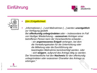 Rev.
Stand
3.0
 (Un-) Entgeltlichkeit
 „Informationen […] und Maßnahmen […] werden unentgeltlich
zur Verfügung gestellt.
Bei offenkundig unbegründeten oder – insbesondere im Fall
von häufiger Wiederholung – exzessiven Anträgen einer
betroffenen Person kann der Verantwortliche entweder…
- ein angemessenes Entgelt verlangen, bei dem
die Verwaltungskosten für die Unterrichtung oder
die Mitteilung oder die Durchführung der
beantragten Maßnahme berücksichtigt werden, oder
- sich weigern, aufgrund des Antrags tätig zu werden.
Der Verantwortliche hat den Nachweis für den offenkundig
unbegründeten oder exzessiven Charakter des Antrags zu
erbringen.“
Einführung
11
§
Art. 12 Abs. 5
 