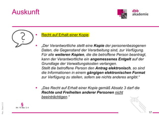 Rev.
Stand
3.0
 Recht auf Erhalt einer Kopie
 „Der Verantwortliche stellt eine Kopie der personenbezogenen
Daten, die Gegenstand der Verarbeitung sind, zur Verfügung.
Für alle weiteren Kopien, die die betroffene Person beantragt,
kann der Verantwortliche ein angemessenes Entgelt auf der
Grundlage der Verwaltungskosten verlangen.
Stellt die betroffene Person den Antrag elektronisch, so sind
die Informationen in einem gängigen elektronischen Format
zur Verfügung zu stellen, sofern sie nichts anderes angibt.“
 „Das Recht auf Erhalt einer Kopie gemäß Absatz 3 darf die
Rechte und Freiheiten anderer Personen nicht
beeinträchtigen.“
Auskunft
17
§
Art. 15 Abs. 3, 4
 