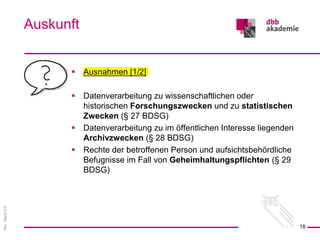 Rev.
Stand
3.0
 Ausnahmen [1/2]
 Datenverarbeitung zu wissenschaftlichen oder
historischen Forschungszwecken und zu statistischen
Zwecken (§ 27 BDSG)
 Datenverarbeitung zu im öffentlichen Interesse liegenden
Archivzwecken (§ 28 BDSG)
 Rechte der betroffenen Person und aufsichtsbehördliche
Befugnisse im Fall von Geheimhaltungspflichten (§ 29
BDSG)
Auskunft
18
 