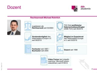 Rev.
Stand
3.0
Rechtsanwalt Michael Rohrlich
Dozent
2
zugelassen als
Rechtsanwalt seit 03/2003
TÜV Süd zertifizierter
Datenschutzbeauftragter
(DSB-TÜV) seit 06/2012
Vorstandsmitglied des
Webmasters Europe e.V.
seit 09/2010
Mitglied im Expertenrat
des Webmasters Europe
e.V. seit 03/2019
Fachautor seit 1997 /
Buchautor seit 2005
Dozent seit 1998
Video-Trainer bei LinkedIn
Learning / Microsoft (ehem.
video2brain) seit 07/2012
 