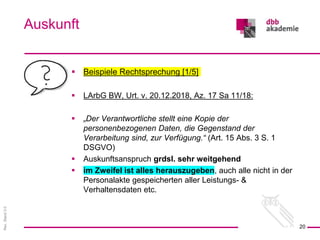 Rev.
Stand
3.0
 Beispiele Rechtsprechung [1/5]
 LArbG BW, Urt. v. 20.12.2018, Az. 17 Sa 11/18:
 „Der Verantwortliche stellt eine Kopie der
personenbezogenen Daten, die Gegenstand der
Verarbeitung sind, zur Verfügung.“ (Art. 15 Abs. 3 S. 1
DSGVO)
 Auskunftsanspruch grdsl. sehr weitgehend
 im Zweifel ist alles herauszugeben, auch alle nicht in der
Personalakte gespeicherten aller Leistungs- &
Verhaltensdaten etc.
Auskunft
20
 