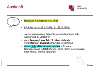 Rev.
Stand
3.0
 Beispiele Rechtsprechung [2/5]
 LG Köln, Urt. v. 18.03.2019, Az. 26 O 25/18:
 „personenbezogene Daten“ & „verarbeiten“ zwar sehr
weitgehend zu verstehen
 aber Anspruch aus Art. 15 „dient nicht der
vereinfachten Buchführung“ des Betroffenen
 daher nicht alles herauszugeben, z.B. keine
Korrespondenz mit Betroffenen, keine rechtl. Bewertungen
über ihn o.ä. interne Vorgänge
Auskunft
21
 
