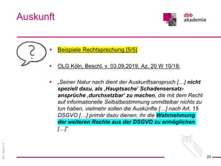 Rev.
Stand
3.0
 Beispiele Rechtsprechung [5/5]
 OLG Köln, Beschl. v. 03.09.2019, Az. 20 W 10/18:
 „Seiner Natur nach dient der Auskunftsanspruch […] nicht
speziell dazu, als ‚Hauptsache‘ Schadensersatz-
ansprüche ‚durchsetzbar‘ zu machen, die mit dem Recht
auf informationelle Selbstbestimmung unmittelbar nichts zu
tun haben, vielmehr sollen die Auskünfte […] nach Art. 15
DSGVO […] primär dazu dienen, ihr die Wahrnehmung
der weiteren Rechte aus der DSGVO zu ermöglichen
[…]“
Auskunft
24
 
