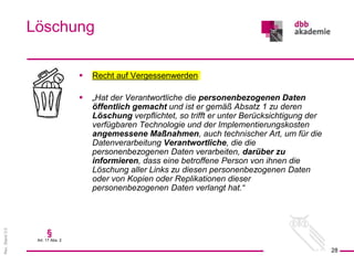 Rev.
Stand
3.0
 Recht auf Vergessenwerden
 „Hat der Verantwortliche die personenbezogenen Daten
öffentlich gemacht und ist er gemäß Absatz 1 zu deren
Löschung verpflichtet, so trifft er unter Berücksichtigung der
verfügbaren Technologie und der Implementierungskosten
angemessene Maßnahmen, auch technischer Art, um für die
Datenverarbeitung Verantwortliche, die die
personenbezogenen Daten verarbeiten, darüber zu
informieren, dass eine betroffene Person von ihnen die
Löschung aller Links zu diesen personenbezogenen Daten
oder von Kopien oder Replikationen dieser
personenbezogenen Daten verlangt hat.“
Löschung
28
§
Art. 17 Abs. 2
 