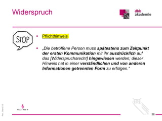 Rev.
Stand
3.0
 Pflichthinweis
 „Die betroffene Person muss spätestens zum Zeitpunkt
der ersten Kommunikation mit ihr ausdrücklich auf
das [Widerspruchsrecht] hingewiesen werden; dieser
Hinweis hat in einer verständlichen und von anderen
Informationen getrennten Form zu erfolgen.“
Widerspruch
36
§
Art. 21 Abs. 4
 