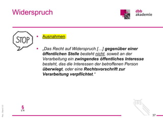 Rev.
Stand
3.0
 Ausnahmen
 „Das Recht auf Widerspruch […] gegenüber einer
öffentlichen Stelle besteht nicht, soweit an der
Verarbeitung ein zwingendes öffentliches Interesse
besteht, das die Interessen der betroffenen Person
überwiegt, oder eine Rechtsvorschrift zur
Verarbeitung verpflichtet.“
Widerspruch
37
§
§ 36
 