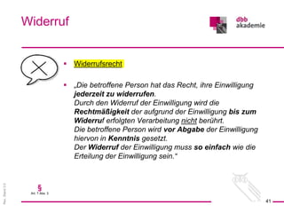 Rev.
Stand
3.0
 Widerrufsrecht
 „Die betroffene Person hat das Recht, ihre Einwilligung
jederzeit zu widerrufen.
Durch den Widerruf der Einwilligung wird die
Rechtmäßigkeit der aufgrund der Einwilligung bis zum
Widerruf erfolgten Verarbeitung nicht berührt.
Die betroffene Person wird vor Abgabe der Einwilligung
hiervon in Kenntnis gesetzt.
Der Widerruf der Einwilligung muss so einfach wie die
Erteilung der Einwilligung sein.“
Widerruf
41
§
Art. 7 Abs. 3
 