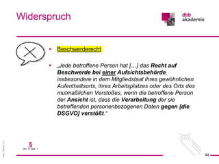 Rev.
Stand
3.0
 Beschwerderecht
 „Jede betroffene Person hat […] das Recht auf
Beschwerde bei einer Aufsichtsbehörde,
insbesondere in dem Mitgliedstaat ihres gewöhnlichen
Aufenthaltsorts, ihres Arbeitsplatzes oder des Orts des
mutmaßlichen Verstoßes, wenn die betroffene Person
der Ansicht ist, dass die Verarbeitung der sie
betreffenden personenbezogenen Daten gegen [die
DSGVO] verstößt.“
Widerspruch
44
§
Art. 77 Abs. 1
 