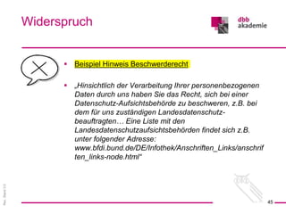 Rev.
Stand
3.0
 Beispiel Hinweis Beschwerderecht
 „Hinsichtlich der Verarbeitung Ihrer personenbezogenen
Daten durch uns haben Sie das Recht, sich bei einer
Datenschutz-Aufsichtsbehörde zu beschweren, z.B. bei
dem für uns zuständigen Landesdatenschutz-
beauftragten… Eine Liste mit den
Landesdatenschutzaufsichtsbehörden findet sich z.B.
unter folgender Adresse:
www.bfdi.bund.de/DE/Infothek/Anschriften_Links/anschrif
ten_links-node.html“
Widerspruch
45
 