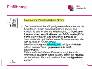 Rev.
Stand
3.0
 Transparenz / Verständlichkeit / Form
 „Der Verantwortliche trifft geeignete Maßnahmen, um der
betroffenen Person alle Informationen gemäß den
Artikeln 13 und 14 und alle Mitteilungen […] in präziser,
transparenter, verständlicher und leicht zugänglicher
Form in einer klaren und einfachen Sprache zu
übermitteln; dies gilt insbesondere für Informationen, die
sich speziell an Kinder richten.
Die Übermittlung der Informationen erfolgt schriftlich
oder in anderer Form, gegebenenfalls auch
elektronisch.
Falls von der betroffenen Person verlangt, kann die
Information mündlich erteilt werden, sofern die Identität
der betroffenen Person in anderer Form nachgewiesen
wurde.“
Einführung
7
§
Art. 12 Abs. 1
 