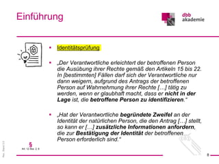 Rev.
Stand
3.0
 Identitätsprüfung
 „Der Verantwortliche erleichtert der betroffenen Person
die Ausübung ihrer Rechte gemäß den Artikeln 15 bis 22.
In [bestimmten] Fällen darf sich der Verantwortliche nur
dann weigern, aufgrund des Antrags der betroffenen
Person auf Wahrnehmung ihrer Rechte […] tätig zu
werden, wenn er glaubhaft macht, dass er nicht in der
Lage ist, die betroffene Person zu identifizieren.“
 „Hat der Verantwortliche begründete Zweifel an der
Identität der natürlichen Person, die den Antrag […] stellt,
so kann er […] zusätzliche Informationen anfordern,
die zur Bestätigung der Identität der betroffenen
Person erforderlich sind.“
Einführung
8
§
Art. 12 Abs. 2, 6
 