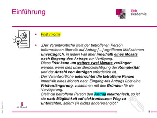 Rev.
Stand
3.0
 Frist / Form
 „Der Verantwortliche stellt der betroffenen Person
Informationen über die auf Antrag […] ergriffenen Maßnahmen
unverzüglich, in jedem Fall aber innerhalb eines Monats
nach Eingang des Antrags zur Verfügung.
Diese Frist kann um weitere zwei Monate verlängert
werden, wenn dies unter Berücksichtigung der Komplexität
und der Anzahl von Anträgen erforderlich ist.
Der Verantwortliche unterrichtet die betroffene Person
innerhalb eines Monats nach Eingang des Antrags über eine
Fristverlängerung, zusammen mit den Gründen für die
Verzögerung.
Stellt die betroffene Person den Antrag elektronisch, so ist
sie nach Möglichkeit auf elektronischem Weg zu
unterrichten, sofern sie nichts anderes angibt.“
Einführung
9
§
Art. 12 Abs. 3
 
