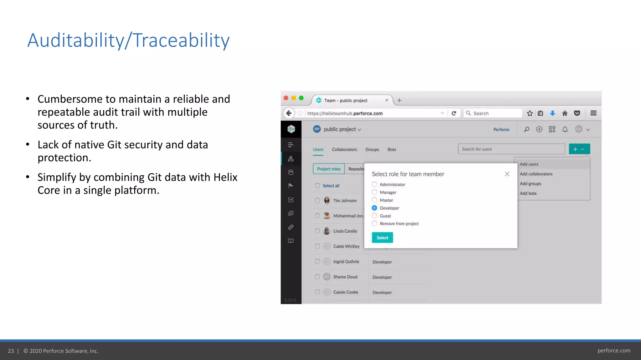 perforce.com23 | © 2020 Perforce Software, Inc.
• Cumbersome to maintain a reliable and
repeatable audit trail with multiple
sources of truth.
• Lack of native Git security and data
protection.
• Simplify by combining Git data with Helix
Core in a single platform.
Auditability/Traceability
 