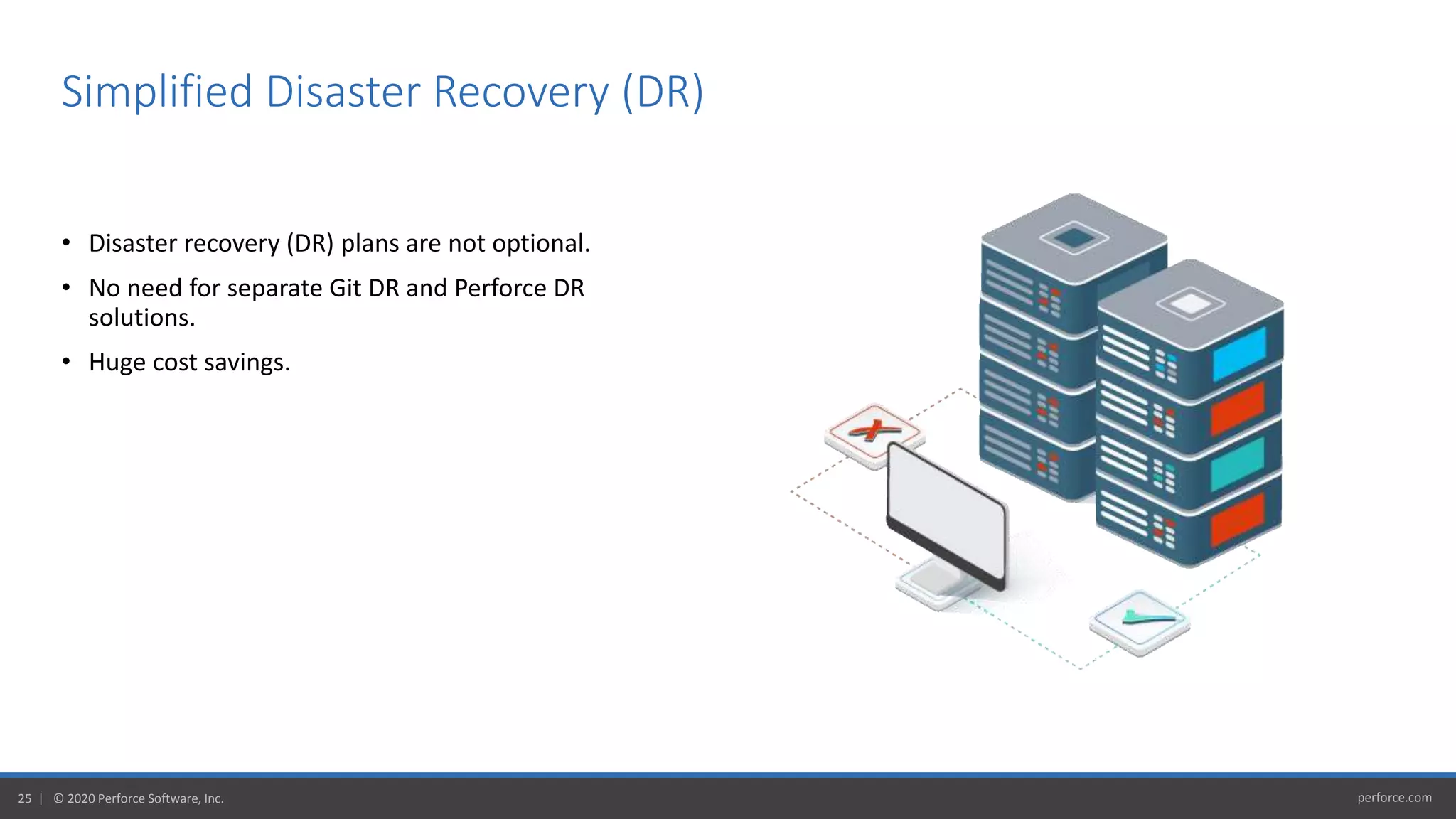 perforce.com25 | © 2020 Perforce Software, Inc.
• Disaster recovery (DR) plans are not optional.
• No need for separate Git DR and Perforce DR
solutions.
• Huge cost savings.
Simplified Disaster Recovery (DR)
 
