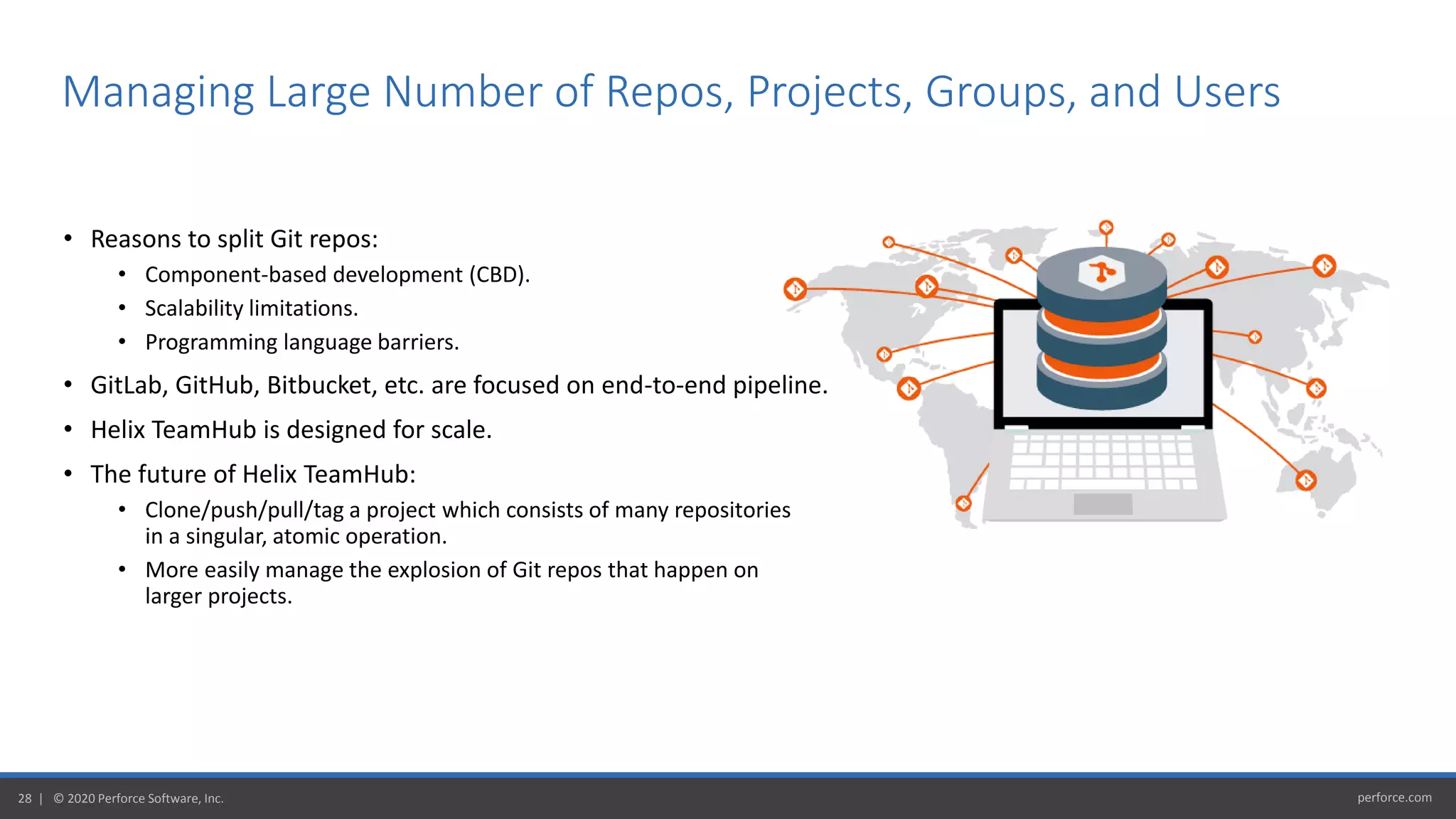 perforce.com28 | © 2020 Perforce Software, Inc.
• Reasons to split Git repos:
• Component-based development (CBD).
• Scalability limitations.
• Programming language barriers.
• GitLab, GitHub, Bitbucket, etc. are focused on end-to-end pipeline.
• Helix TeamHub is designed for scale.
• The future of Helix TeamHub:
• Clone/push/pull/tag a project which consists of many repositories
in a singular, atomic operation.
• More easily manage the explosion of Git repos that happen on
larger projects.
Managing Large Number of Repos, Projects, Groups, and Users
 