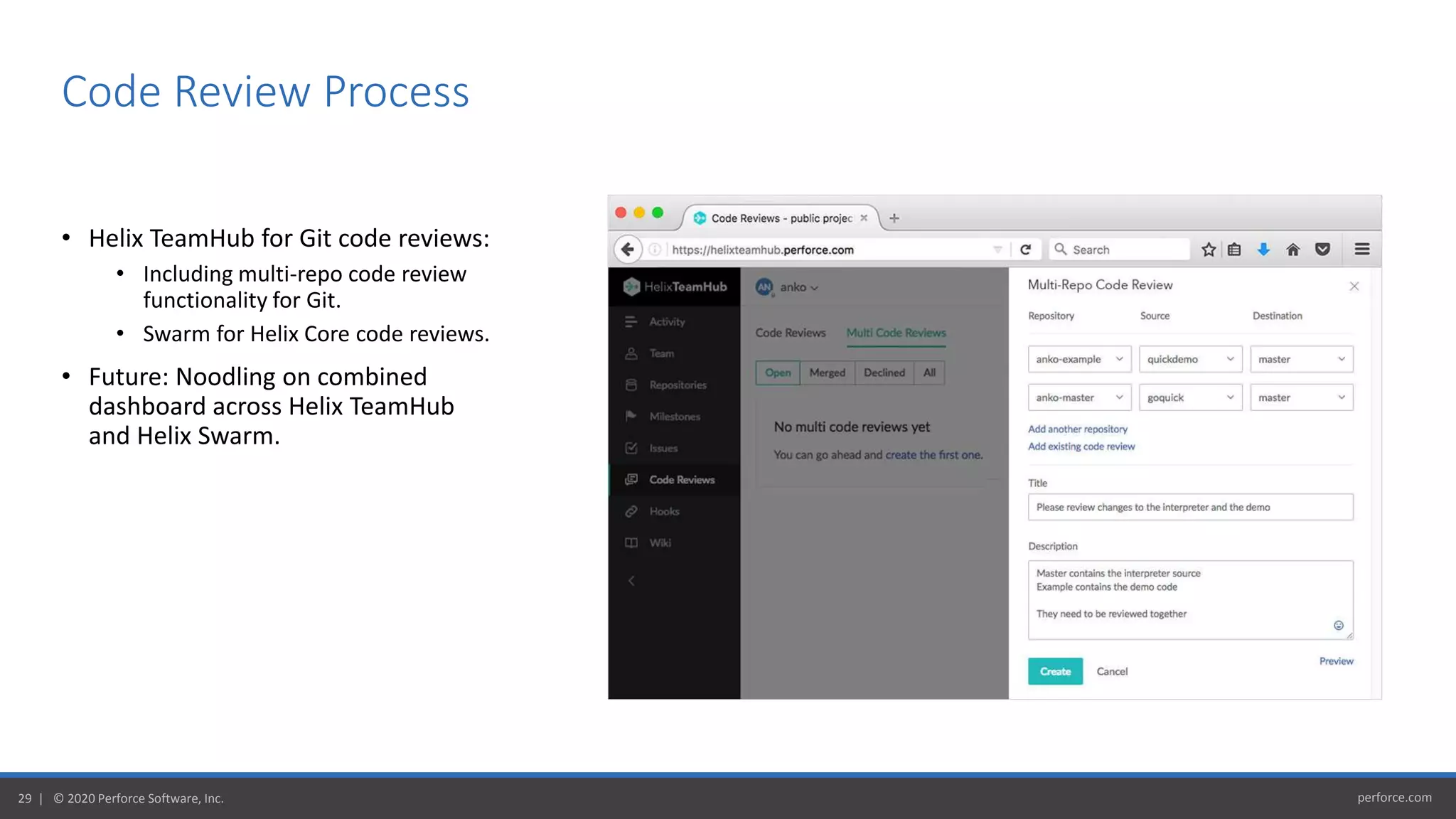 perforce.com29 | © 2020 Perforce Software, Inc.
• Helix TeamHub for Git code reviews:
• Including multi-repo code review
functionality for Git.
• Swarm for Helix Core code reviews.
• Future: Noodling on combined
dashboard across Helix TeamHub
and Helix Swarm.
Code Review Process
 