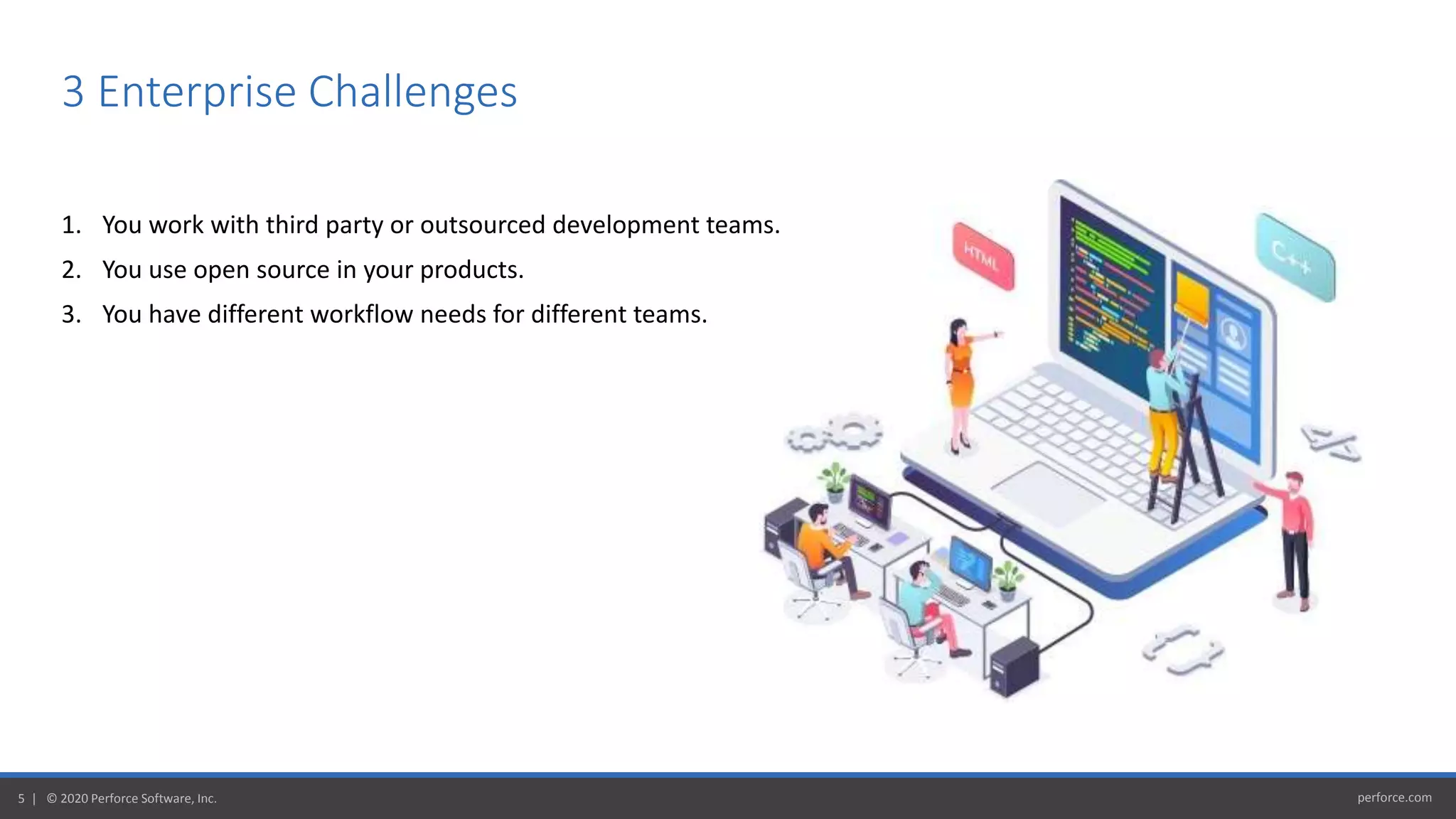 perforce.com5 | © 2020 Perforce Software, Inc.
3 Enterprise Challenges
1. You work with third party or outsourced development teams.
2. You use open source in your products.
3. You have different workflow needs for different teams.
 