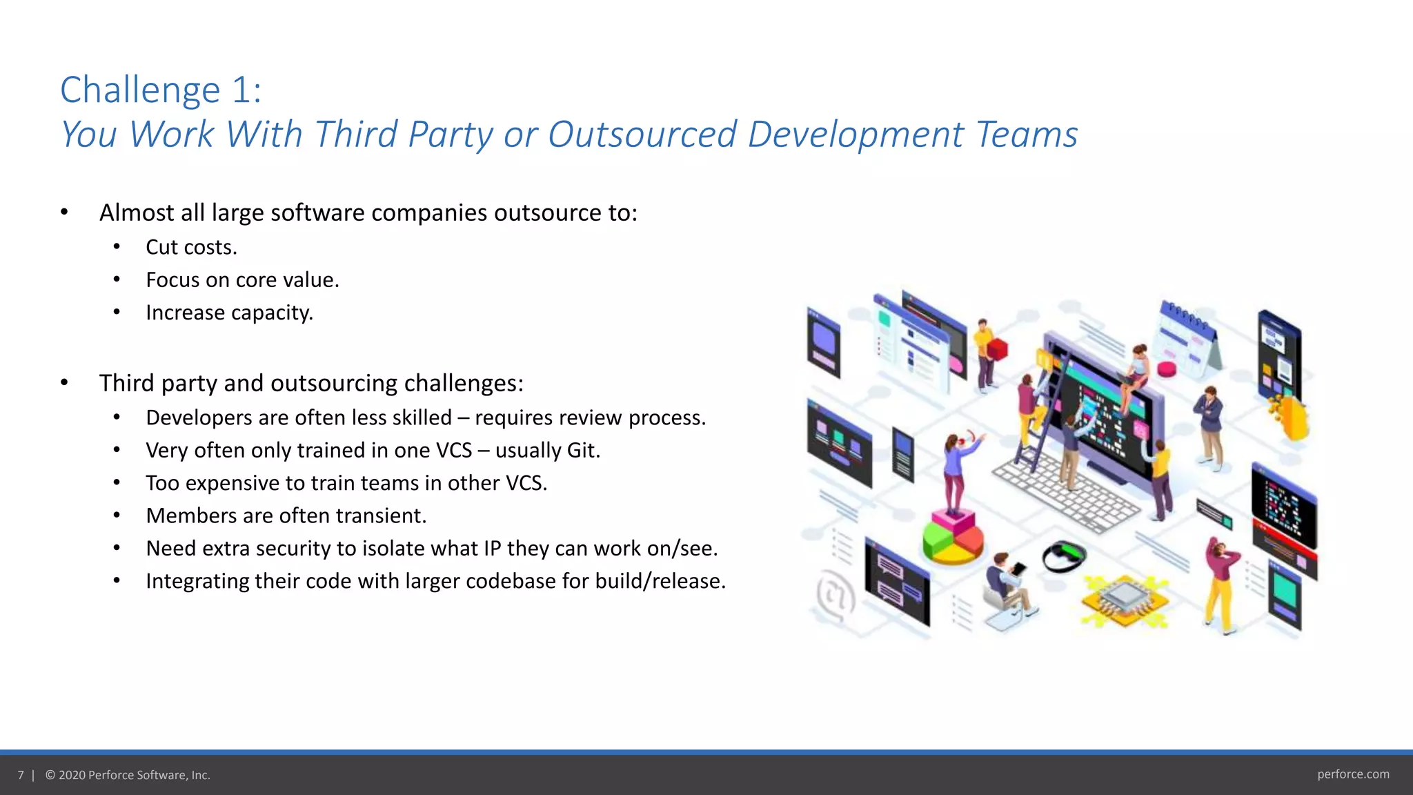 perforce.com7 | © 2020 Perforce Software, Inc.
Challenge 1:
You Work With Third Party or Outsourced Development Teams
• Almost all large software companies outsource to:
• Cut costs.
• Focus on core value.
• Increase capacity.
• Third party and outsourcing challenges:
• Developers are often less skilled – requires review process.
• Very often only trained in one VCS – usually Git.
• Too expensive to train teams in other VCS.
• Members are often transient.
• Need extra security to isolate what IP they can work on/see.
• Integrating their code with larger codebase for build/release.
 