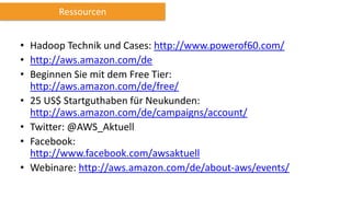 • Hadoop Technik und Cases: http://www.powerof60.com/
• http://aws.amazon.com/de
• Beginnen Sie mit dem Free Tier:
http://aws.amazon.com/de/free/
• 25 US$ Startguthaben für Neukunden:
http://aws.amazon.com/de/campaigns/account/
• Twitter: @AWS_Aktuell
• Facebook:
http://www.facebook.com/awsaktuell
• Webinare: http://aws.amazon.com/de/about-aws/events/
Ressourcen
 