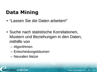www.eduvision.de / .at. / .ch
Data Mining
• “Lassen Sie die Daten arbeiten!”
• Suche nach statistische Korrelationen,
Mustern und Beziehungen in den Daten,
mithilfe von
– Algorithmen
– Entscheidungsbäumen
– Neuralen Netze
 