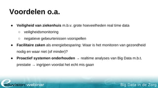 Big Data in de Zorg
Voordelen o.a.
● Veiligheid van ziekenhuis m.b.v. grote hoeveelheden real time data
○ veiligheidsmonitoring
○ negatieve gebeurtenissen voorspellen
● Facilitaire zaken als energiebesparing: Waar is het monitoren van gezondheid
nodig en waar niet (of minder)?
● Proactief systemen onderhouden → realtime analyses van Big Data m.b.t.
prestatie → ingrijpen voordat het echt mis gaat
 