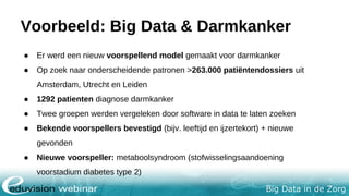 Big Data in de Zorg
Voorbeeld: Big Data & Darmkanker
● Er werd een nieuw voorspellend model gemaakt voor darmkanker
● Op zoek naar onderscheidende patronen >263.000 patiëntendossiers uit
Amsterdam, Utrecht en Leiden
● 1292 patienten diagnose darmkanker
● Twee groepen werden vergeleken door software in data te laten zoeken
● Bekende voorspellers bevestigd (bijv. leeftijd en ijzertekort) + nieuwe
gevonden
● Nieuwe voorspeller: metaboolsyndroom (stofwisselingsaandoening
voorstadium diabetes type 2)
 