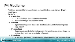 Big Data in de Zorg
P4 Medicine
• Patiënten persoonlijke behandelingen op maat bieden → customer driven
healthcare
• De 4 p’s
• Predictive
• D.m.v. analyses risicoprofielen vaststellen
• Kan toekomstige ziektes voorspellen
• Prevent
• Zijn er onderliggende zaken die de effectiviteit van behandeling in de
weg staan?
• Personalized
• Gepersonaliseerde behandelingen en therapieën o.b.v. omgevings- en
gedragsinformatie en genetische informatie
• Participate
• actief participeren van patiënten met verzamelen van gezondheidsdata
 