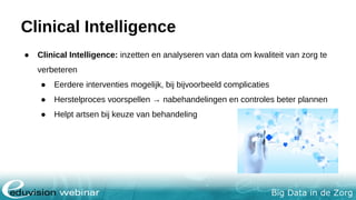 Big Data in de Zorg
Clinical Intelligence
● Clinical Intelligence: inzetten en analyseren van data om kwaliteit van zorg te
verbeteren
● Eerdere interventies mogelijk, bij bijvoorbeeld complicaties
● Herstelproces voorspellen → nabehandelingen en controles beter plannen
● Helpt artsen bij keuze van behandeling
 