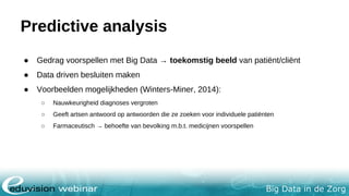 Big Data in de Zorg
Predictive analysis
● Gedrag voorspellen met Big Data → toekomstig beeld van patiënt/cliënt
● Data driven besluiten maken
● Voorbeelden mogelijkheden (Winters-Miner, 2014):
○ Nauwkeurigheid diagnoses vergroten
○ Geeft artsen antwoord op antwoorden die ze zoeken voor individuele patiënten
○ Farmaceutisch → behoefte van bevolking m.b.t. medicijnen voorspellen
 