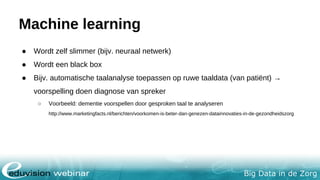 Big Data in de Zorg
Machine learning
● Wordt zelf slimmer (bijv. neuraal netwerk)
● Wordt een black box
● Bijv. automatische taalanalyse toepassen op ruwe taaldata (van patiënt) →
voorspelling doen diagnose van spreker
○ Voorbeeld: dementie voorspellen door gesproken taal te analyseren
http://www.marketingfacts.nl/berichten/voorkomen-is-beter-dan-genezen-datainnovaties-in-de-gezondheidszorg
 