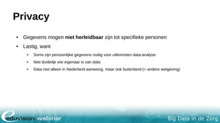 Big Data in de Zorg
Privacy
• Gegevens mogen niet herleidbaar zijn tot specifieke personen
• Lastig, want
• Soms zijn persoonlijke gegevens nodig voor uitkomsten data-analyse
• Niet duidelijk wie eigenaar is van data
• Data niet alleen in Nederland aanwezig, maar ook buitenland (= andere wetgeving)
 