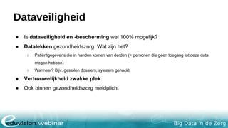 Big Data in de Zorg
Dataveiligheid
● Is dataveiligheid en -bescherming wel 100% mogelijk?
● Datalekken gezondheidszorg: Wat zijn het?
○ Patiëntgegevens die in handen komen van derden (= personen die geen toegang tot deze data
mogen hebben)
○ Wanneer? Bijv. gestolen dossiers, systeem gehackt
● Vertrouwelijkheid zwakke plek
● Ook binnen gezondheidszorg meldplicht
 