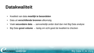 Big Data in de Zorg
Datakwaliteit
• Kwaliteit van data moeilijk te beoordelen
• Data uit verschillende bronnen afkomstig
• Vaak secundaire data → aanvankelijk ander doel dan met Big Data analyse
• Big Data groot volume → lastig om echt goed de kwaliteit te checken
 