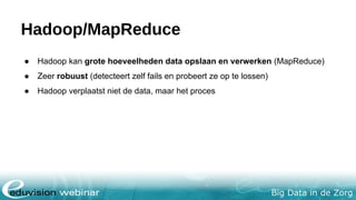 Big Data in de Zorg
Hadoop/MapReduce
● Hadoop kan grote hoeveelheden data opslaan en verwerken (MapReduce)
● Zeer robuust (detecteert zelf fails en probeert ze op te lossen)
● Hadoop verplaatst niet de data, maar het proces
 