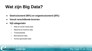 Big Data in de Zorg
Wat zijn Big Data?
● Gestructureerd (80%) en ongestructureerd (20%)
● Vanuit verschillende bronnen
● Vijf categorieën
○ Web en social media data
○ Machine-to-machine data
○ Transactiedata
○ Biometrische data
○ Human-generated data
 