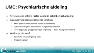 Big Data in de Zorg
Radboudumc Parkinson
● Doel: meer inzicht krijgen in verschillende beloop van ziekte van Parkinson
● Pilot: 650 parkinson patiënten onderzoeken
● Wordt gedaan m.b.v. polshorloge Verily → meten van eeg & ecg
● Patiënten geven zelf toestemming voor delen gegevens
Zie hele artikel: http://nos.nl/artikel/2135155-big-data-onderzoek-naar-parkinson-met-respect-voor-privacy.html
 