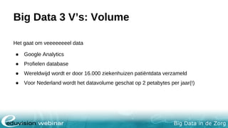 Big Data in de Zorg
Big Data 3 V’s: Volume
Het gaat om veeeeeeeel data
● Google Analytics
● Profielen database
● Wereldwijd wordt er door 16.000 ziekenhuizen patiëntdata verzameld
● Voor Nederland wordt het datavolume geschat op 2 petabytes per jaar(!)
 