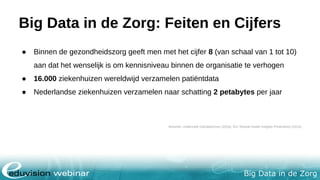 Big Data in de Zorg
Big Data in de Zorg: Feiten en Cijfers
● Binnen de gezondheidszorg geeft men met het cijfer 8 (van schaal van 1 tot 10)
aan dat het wenselijk is om kennisniveau binnen de organisatie te verhogen
● 16.000 ziekenhuizen wereldwijd verzamelen patiëntdata
● Nederlandse ziekenhuizen verzamelen naar schatting 2 petabytes per jaar
Bronnen: onderzoek GoDataDriven (2016), IDC Reveal Health Insights Predicitions (2014)
 